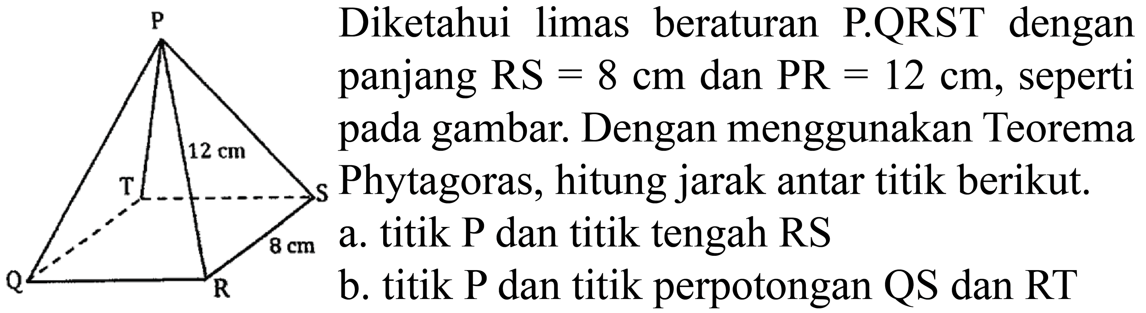 P 12 cm T S 8 cm Q R 
Diketahui limas beraturan P.QRST dengan panjang RS=8 cm dan PR=12 cm, seperti pada gambar. Dengan menggunakan Teorema Phytagoras, hitung jarak antar titik berikut. a. titik P dan titik tengah RS b. titik P dan titik perpotongan QS dan RT 