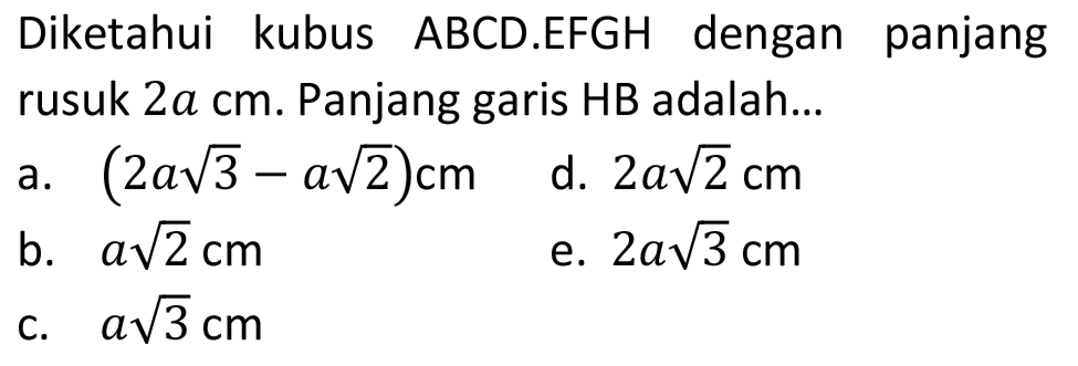 Diketahui kubus ABCD.EFGH dengan panjang rusuk  2 a cm . Panjang garis HB adalah...
a.  (2 a akar(3)-a akar(2)) cm 
d.  2 a akar(2) cm 
b.  a akar(2) cm 
e.  2 a akar(3) cm 
c.  a akar(3) cm 
