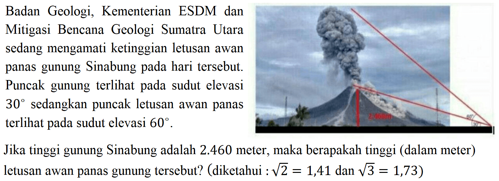 Badan Geologi, Kementerian ESDM dan Mitigasi Bencana Geologi Sumatra Utara sedang mengamati ketinggian letusan awan panas gunung Sinabung pada hari tersebut. Puncak gunung terlihat pada sudut elevasi 30 sedangkan puncak letusan awan panas terlihat pada sudut elevasi 60. Jika tinggi gunung Sinabung adalah 2.460 meter, maka berapakah tinggi (dalam meter) letusan awan panas gunung tersebut? (diketahui: akar(2)=1,41 dan akar(3)=1,73)