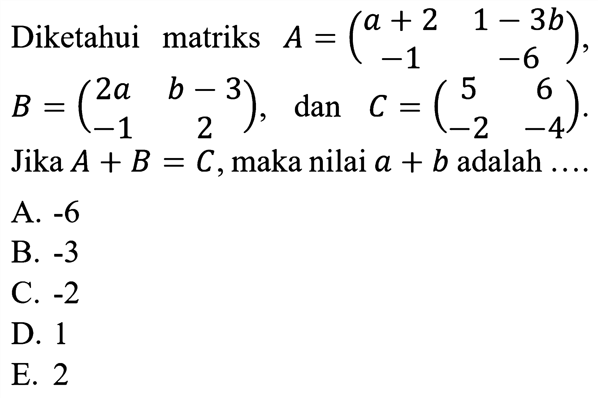 Diketahui matriks  A=(a+2  1-3 b  -1  -6), B=(2 a  b-3  -1  2), dan  C=(5  6  -2  -4)  Jika  A+B=C, maka nilai  a+b  adalah  ... . 