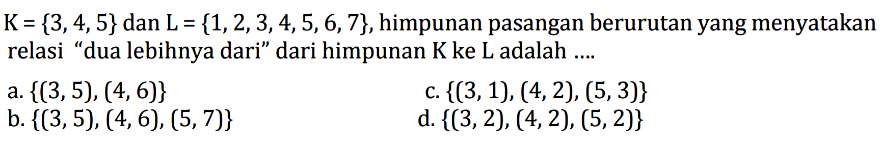 K= {3,4,5} dan L = {1,2, 3,4,5,6,7}, himpunan pasangan berurutan yang menyatakan relasi "dua lebihnya dari" dari himpunan K ke L adalah
 a. {(3,5), (4,6)} 
 b. {(3,5), (4,6), (5,7)}
 c. {({3,1), (4,2), (5,3)} 
 d. {(3,2), (4,2), (5,2)}