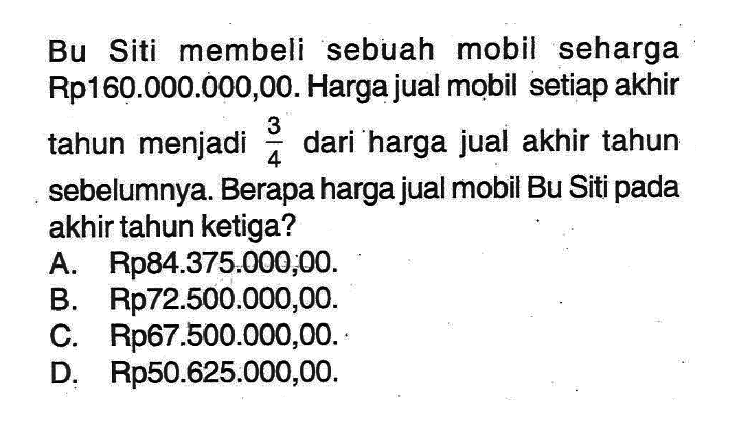 Bu Siti membeli sebuah mobil seharga Rp160.000.000,00. Harga jual mobil setiap akhir tahun menjadi 3/4 dari harga jual akhir tahun sebelumnya. Berapa harga jual mobil Bu Siti pada akhir tahun ketiga?