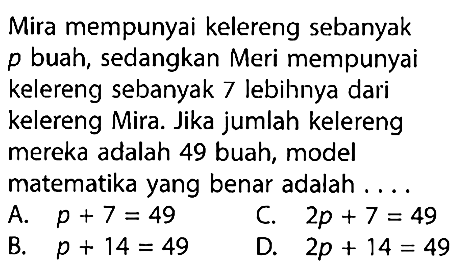 Mira mempunyai kelereng sebanyak p buah, sedangkan Meri mempunyai kelereng sebanyak 7 lebihnya dari kelereng Mira. Jika jumlah kelereng mereka adalah 49 buah, model matematika yang benar adalah . . . .