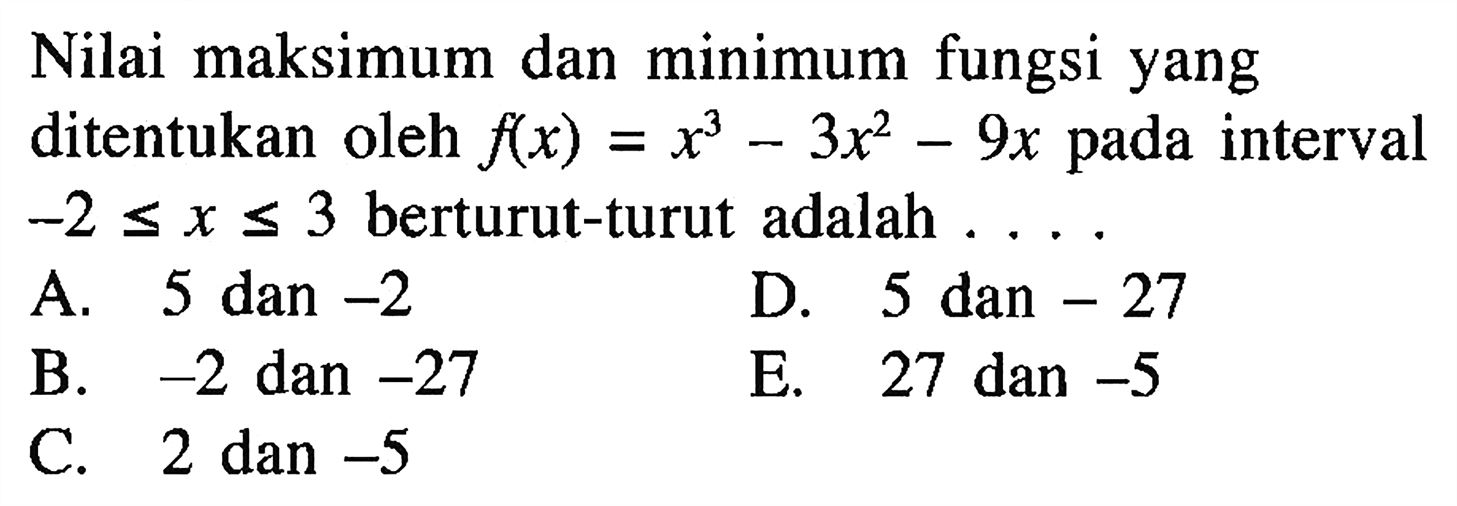 Nilai maksimum dan minimum fungsi yang ditentukan oleh f(x)=x^3-3x^2-9x pada interval -2 <= x <= 3 berturut-turut adalah .... 