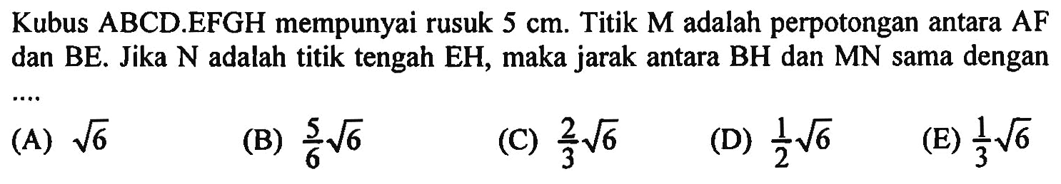 Kubus ABCD EFGH mempunyai rusuk 5 cm. Titik M adalah perpotongan antara AF dan BE. Jika N adalah titik tengah EH, maka jarak antara BH dan MN sama dengan (A) akar(6) (B) 5/6 akar(6) (C) 2/3 akar(6) (D) 1/2 akar(6) (E) 1/3 akar(6)