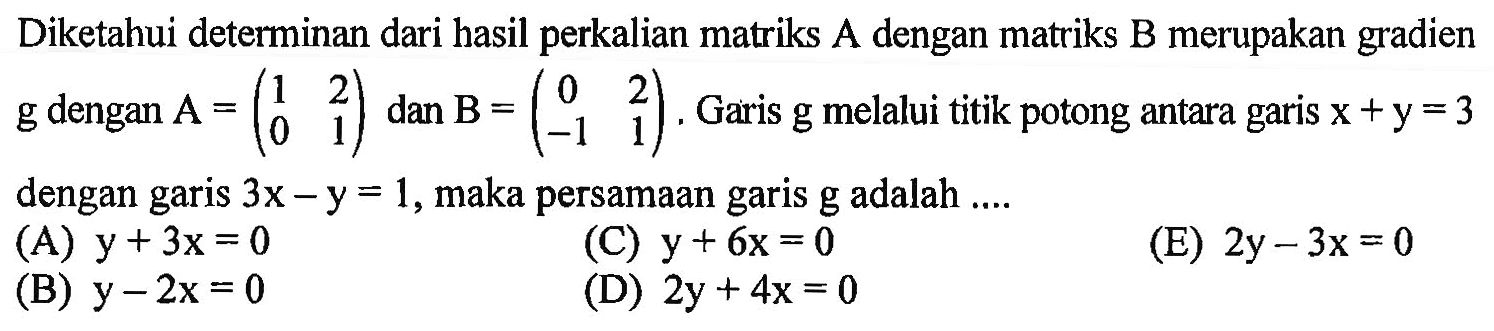 Diketahui determinan dari hasil perkalian matriks A dengan matriks B merupakan gradien g dengan A=(1 2 0 1) dan B=(0 2 -1 1). Garis g melalui titik potong antara garis x+y=3 dengan garis 3x-y=1, maka persamaan garis g adalah....