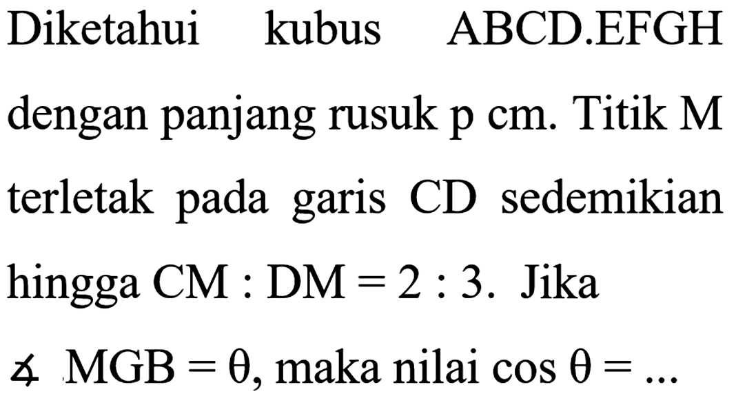 Diketahui kubus ABCD.EFGH dengan panjang rusuk p cm. Titik M terletak pada CD sedemikian garis hingga CM : DM = 2 : 3. Jika sudut MGB = theta, maka nilai cos theta = ...