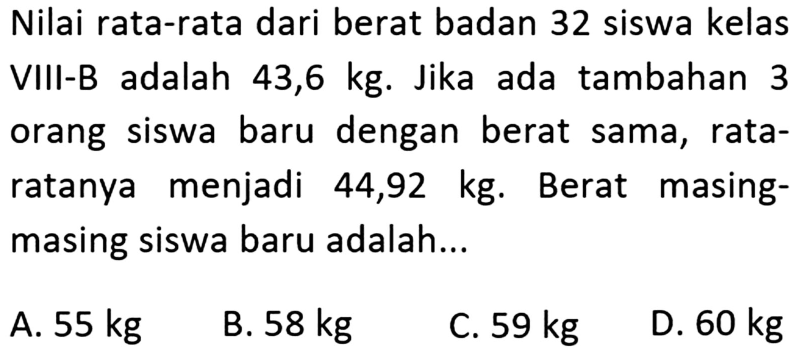 Nilai rata-rata dari berat badan 32 siswa kelas adalah VIII-B 43,6 kg. Jika ada tambahan 3 orang baru dengan siswa berat sama, rata- ratanya menjadi masing- 44,92 kg. Berat masing siswa baru adalah...