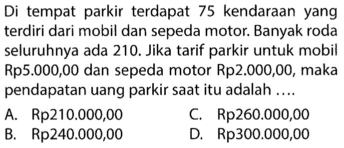 Di tempat parkir terdapat 75 kendaraan yang terdiri dari mobil dan sepeda motor. Banyak roda seluruhnya ada 210. Jika tarif parkir untuk mobil Rp5.000,00 dan sepeda motor Rp2.000,00, maka pendapatan uang parkir saat itu adalah ... A. Rp210.000,00 C Rp260.000,00 B. Rp240.000,00 D. Rp300.000,00