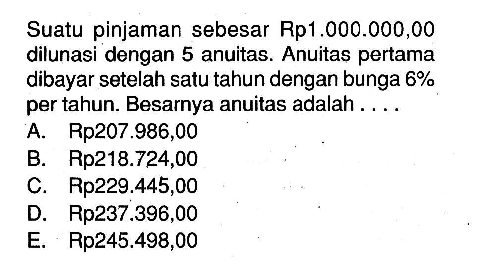 Suatu pinjaman sebesar Rp1.000.000,00 dilunasi dengan 5 anuitas. Anuitas pertama dibayar setelah satu tahun dengan bunga 6% per tahun. Besarnya anuitas adalah ...
