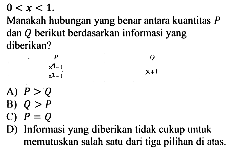  0<x<1 . Manakah hubungan yang benar antara kuantitas  P  dan  Q  berikut berdasarkan informasi yang diberikan? P Q (x^4-1)/(x^2-1)  x+1  A)  P>Q  B)  Q>P  C)  P=Q  D) Informasi yang diberikan tidak cukup untuk memutuskan salah satu dari tiga pilihan di atas.