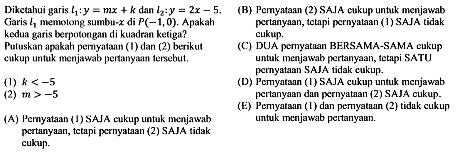Diketahui garis  l1: y=mx+k   dan  l2: y=2x-5 . Garis  l1   memotong sumbu-  x   di  P(-1,0) .  Apakah kedua garis berpotongan di kuadran ketiga?  Putuskan apakah pernyataan (1) dan (2) berikut cukup untuk menjawab pertanyaan tersebut. (1)  k<-5 (2)  m>-5 (A) Pernyataan (1) SAJA cukup untuk menjawab pertanyaan, tetapi pernyataan (2) SAJA tidak cukup. (B) Pernyataan (2) SAJA cukup untuk menjawab pertanyaan, tetapi pernyataan (1) SAJA tidak cukup. (C) DUA pernyataan BERSAMA-SAMA cukup untuk menjawab pertanyaan, tetapi SATU pernyataan SAJA tidak cukup. (D) Pernyataan (1) SAJA cukup untuk menjawab pertanyaan dan pernyataan (2) SAJA cukup. (E) Pernyataan (1) dan pernyataan (2) tidak cukup untuk menjawab pertanyaan.