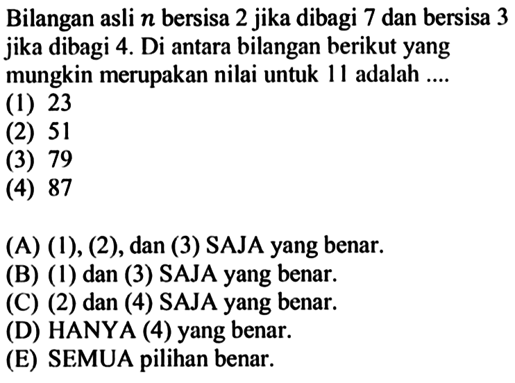 Bilangan asli  n  bersisa 2 jika dibagi 7 dan bersisa 3 jika dibagi  4 .  Di antara bilangan berikut yang mungkin merupakan nilai untuk 11 adalah .... (1) 23 (2) 51 (3) 79 (4) 87 (A)  (1),(2) , dan (3) SAJA yang benar. (B) (1) dan (3) SAJA yang benar. (C) (2) dan (4) SAJA yang benar. (D) HANYA (4) yang benar. (E) SEMUA pilihan benar.
