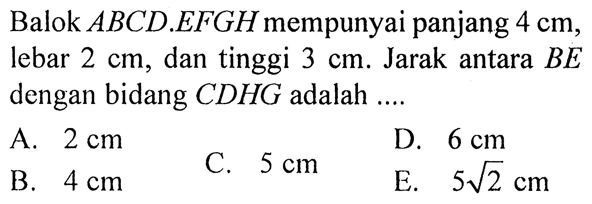 Balok  ABCD.EFGH  mempunyai panjang  4 cm , lebar  2 cm , dan tinggi  3 cm . Jarak antara  BE  dengan bidang  CDHG  adalah ....