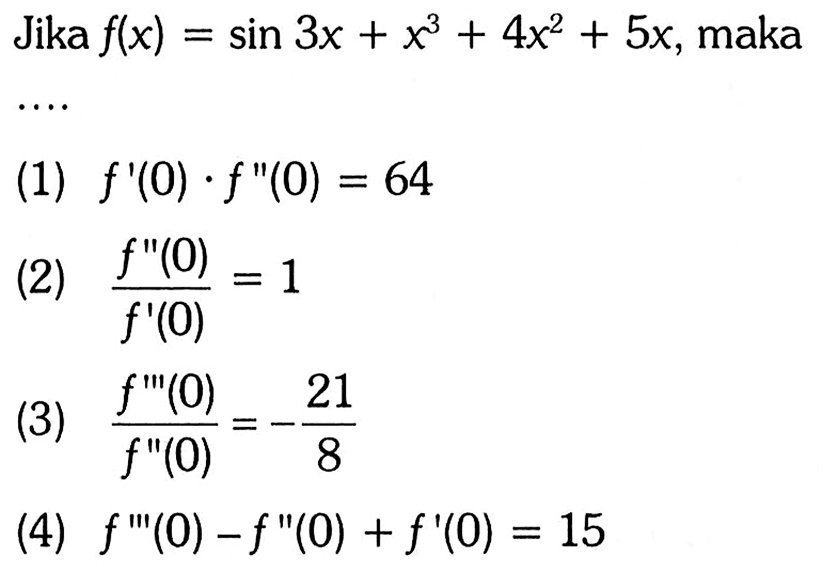 Jika  f(x)=sin 3x +x^3+4x^2+5x , maka(1)  f'(0).f''(0)=64 (2)  f''(0)/f'(0)=1 (3)  f'''(0)/f''(0)=-21/8 (4)  f'''(0)-f''(0)+f'(0)=15 