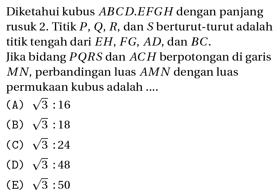 Diketahui kubus  A B C D . E F G H  dengan panjang rusuk  2 .  Titik  P, Q, R , dan  S  berturut-turut adalah titik tengah dari  E H, F G, A D , dan  B C .
Jika bidang  P Q R S  dan  A C H  berpotongan di garis  M N , perbandingan luas  A M N  dengan luas permukaan kubus adalah ....
(A)  akar(3): 16 
(B)  akar(3): 18 
(C)  akar(3): 24 
(D)  akar(3): 48 
(E)  akar(3): 50 