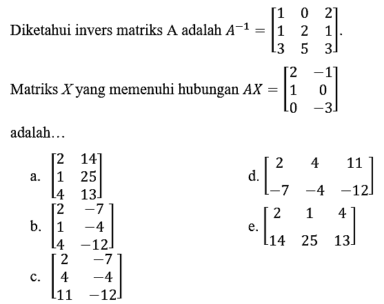 Diketahui invers matriks A adalah  A^(-1)=[1  0  2  1  2  1  3  5  3] .
Matriks  X  yang memenuhi hubungan  A X=[2  -1  1  0  0  -3]  adalah...
a.  [2  14  1  25  4  13] 
d.  [2  4  11  -7  -4  -12] 
b.  [2  -7  1  -4  4  -12] 
e.  [2  1  4  14  25  13] 
c.  [2  -7  4  -4  11  -12] 