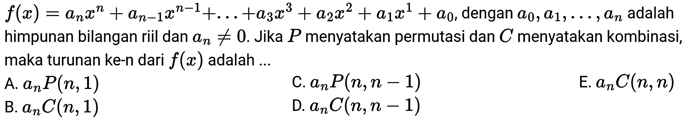  f(x)=a_(n) x^(n)+a_(n-1) x^(n-1)+...+a_(3) x^(3)+a_(2) x^(2)+a_(1) x^(1)+a_(0) , dengan  a_(0), a_(1), ..., a_(n)  adalah himpunan bilangan riil dan  a_(n) =/= 0 . Jika  P  menyatakan permutasi dan  C  menyatakan kombinasi, maka turunan ke-n dari  f(x)  adalah ...
A.  a_(n) P(n, 1) 
C.  a_(n) P(n, n-1) 
E.  a_(n) C(n, n) 
B.  a_(n) C(n, 1) 
D.  a_(n) C(n, n-1) 
