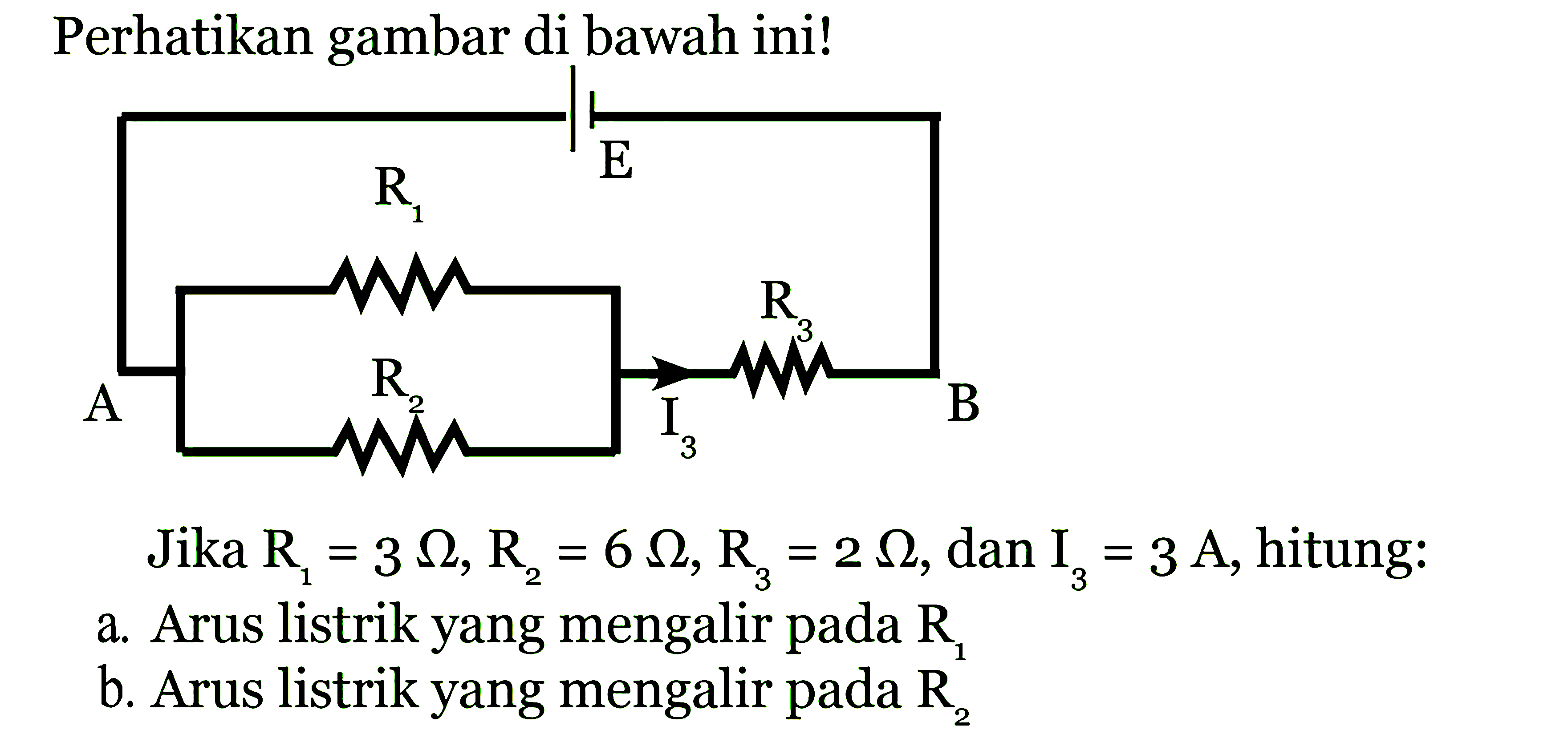 Perhatikan gambar di bawah ini! R1 E R3 A R2 I3 B Jika  R1=3 Ohm, R2=6 Ohm, R3=2 Ohm , dan  I3=3A, hitung: a. Arus listrik yang mengalir pada R1 b. Arus listrik yang mengalir pada R2 