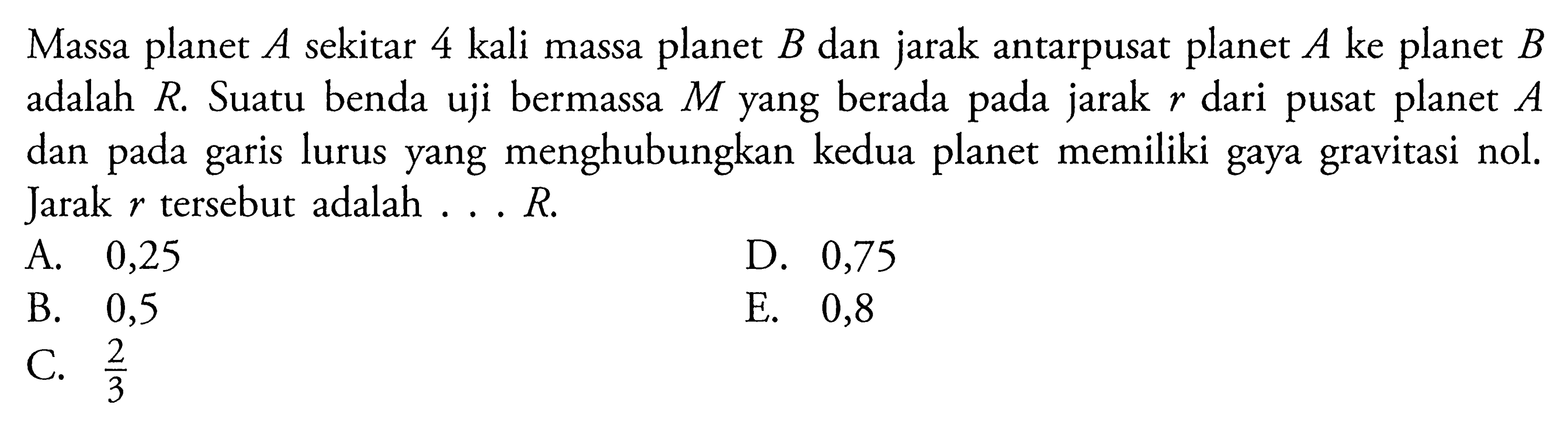 Massa planet A sekitar 4 kali massa planet B dan jarak antarpusat planet A ke planet B adalah R. Suatu benda uji bermassa M yang berada pada jarak r dari pusat planet A dan pada garis lurus yang menghubungkan kedua planet memiliki gaya gravitasi nol. Jarak r tersebut adalah....R.