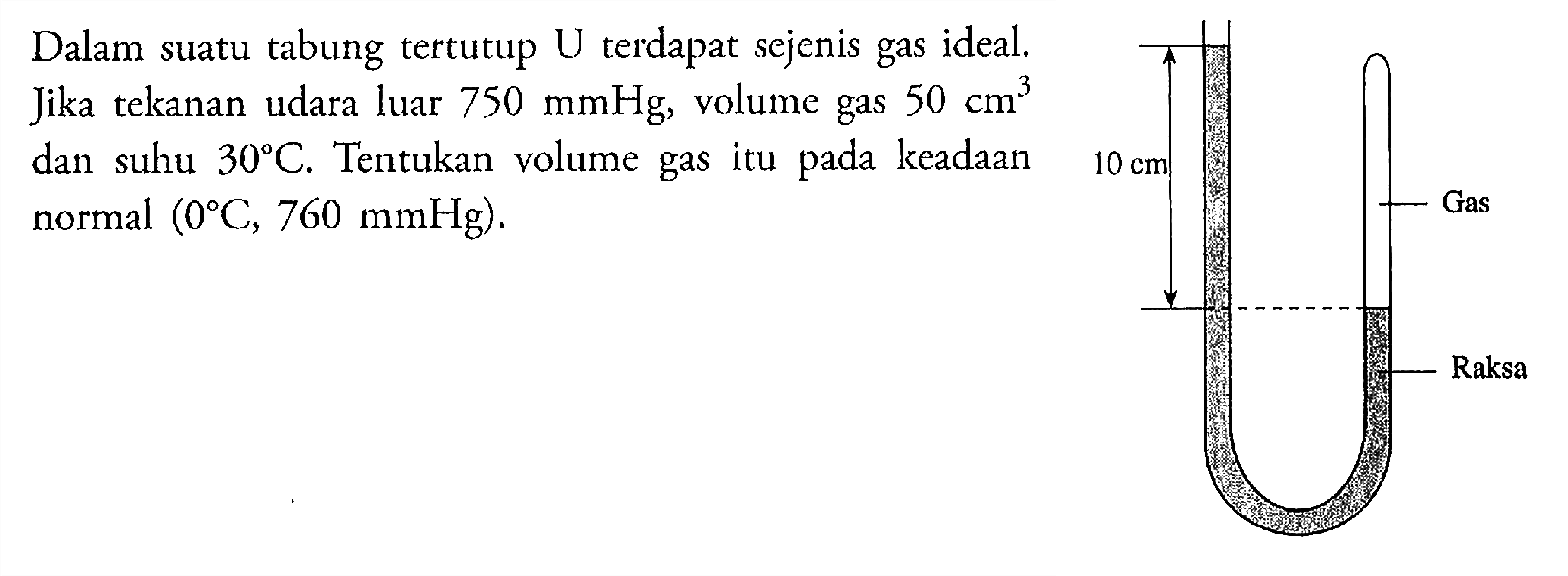 Dalam suatu tabung tertutup U terdapat sejenis gas ideal. Jika tekanan udara luar 750 mmHg, volume gas 50 cm^3 dan suhu 30 C. Tentukan volume gas itu pada keadaan normal  (0 C, 760 mmHg) 10 cm Gas Raksa 