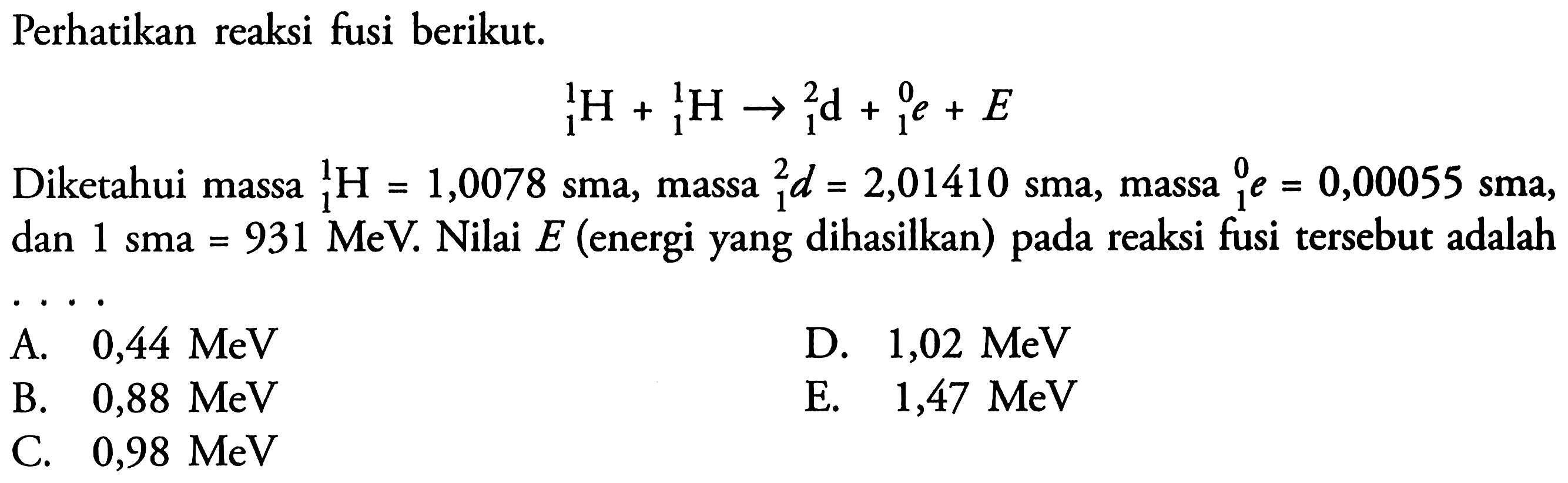 Perhatikan reaksi fusi berikut.1 H 1+ 1 H 1 <=> 1 d 2 + 1 e 0 + EDiketahui massa 1 H 1 =1,0078 sma, massa 1 d 2=2,01410 sma, massa 1 e 0 =0,00055 sma, dan 1 sma=931 MeV. Nilai E (energi yang dihasilkan) pada reaksi fusi tersebut adalah....