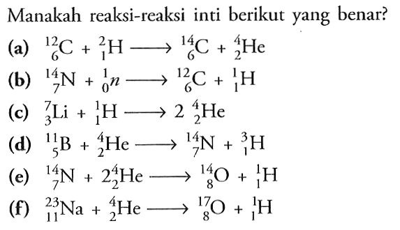 Manakah reaksi-reaksi inti berikut yang benar? (a) 12 6 C+2 1 H->14 6 C+4 2 He (b) 14 7 N+1 0 n->12 6 C+1 1 H (c) 7 3 Li+1 1 H->2(4 2 He)(d) 11 5 B+4 2 He-> 14 7 N+3 1 H(e) 14 7 N+2(4 2 He)->14 8 O+1 1 H(f) 23 11 Na+4 2 He->17 8 O+1 1 H