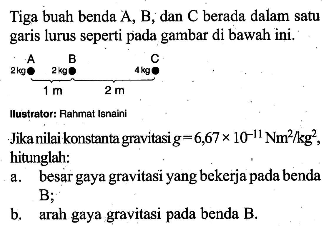 Tiga buah benda  (A), (B) ; dan  (C)  berada dalam satu garis lurus seperti pada gambar di bawah ini. \underbrace(2 kg \stackrel((A)/2 kg) (~B)  (~B)  (C))_(1 m) llustrator: Rahmat IsnainiJika nilai konstanta gravitasi  g=6,67 x 10^(-11) (Nm)^2 / kg^2  hitunglah:a. besar gaya gravitasi yang bekerja pada benda  (B) ; b. arah gaya gravitasi pada benda B.