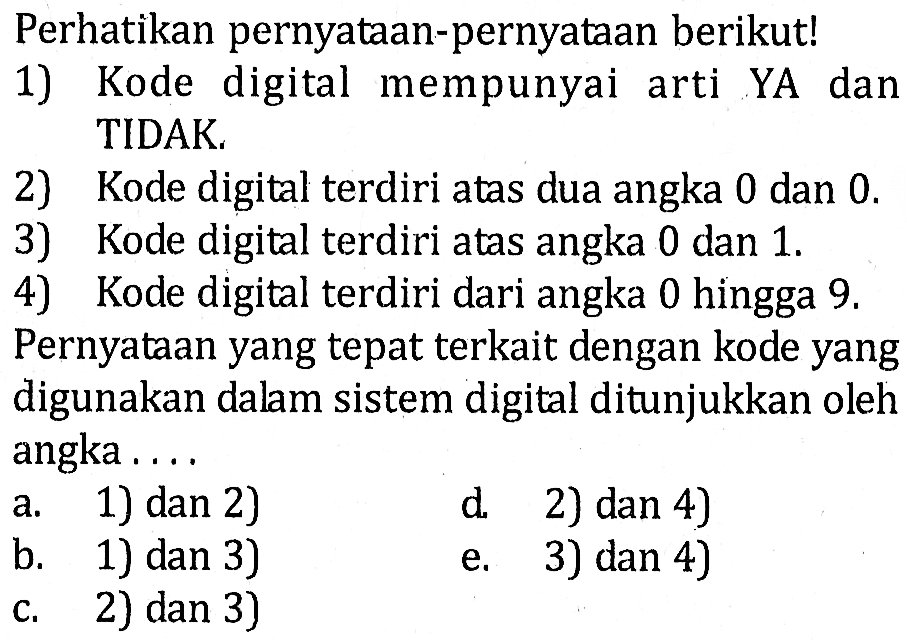 Perhatikan pernyataan-pernyataan berikut!1) Kode digital mempunyai arti YA dan TIDAK. 2) Kode digital terdiri atas dua angka 0 dan  0 .  3) Kode digital terdiri atas angka 0 dan 1 . 4) Kode digital terdiri dari angka 0 hingga 9  .Pernyataan yang tepat terkait dengan kode yang digunakan dalam sistem digital ditunjukkan oleh angka .... 