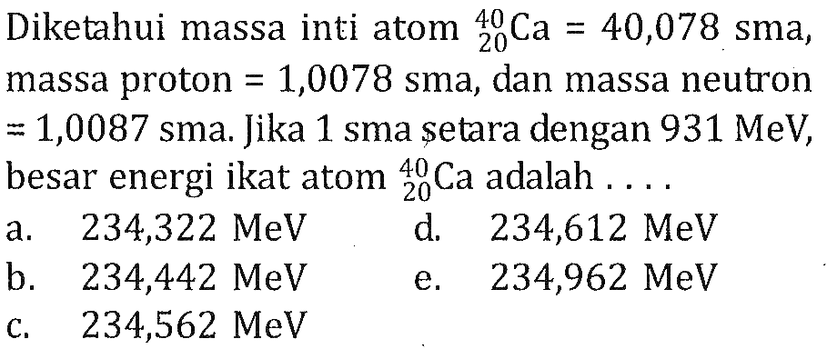 Diketahui massa inti atom 40 20 Ca=40,078 sma, massa proton=1,0078  sma, dan massa neutron=1,0087 sma. Jika 1 sma setara dengan 931 MeV, besar energi ikat atom 40 20 Ca  adalah ....
