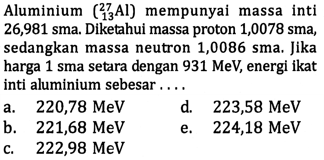 Aluminium  ( 13 27 Al)  mempunyai massa inti 26,981 sma. Diketahui massa proton 1,0078 sma, sedangkan massa neutron 1,0086 sma. Jika harga 1 sma setara dengan  931 MeV , energi ikat inti aluminium sebesar....