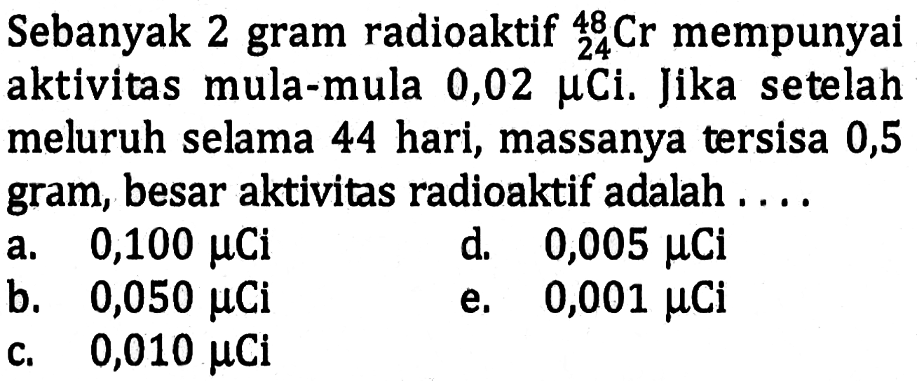Sebanyak 2 gram radioaktif   24^48 Cr  mempunyai aktivitas mula-mula 0,02 mu Ci. Jika setelah meluruh selama 44 hari, massanya tersisa 0,5 gram, besar aktivitas radioaktif adalah ....