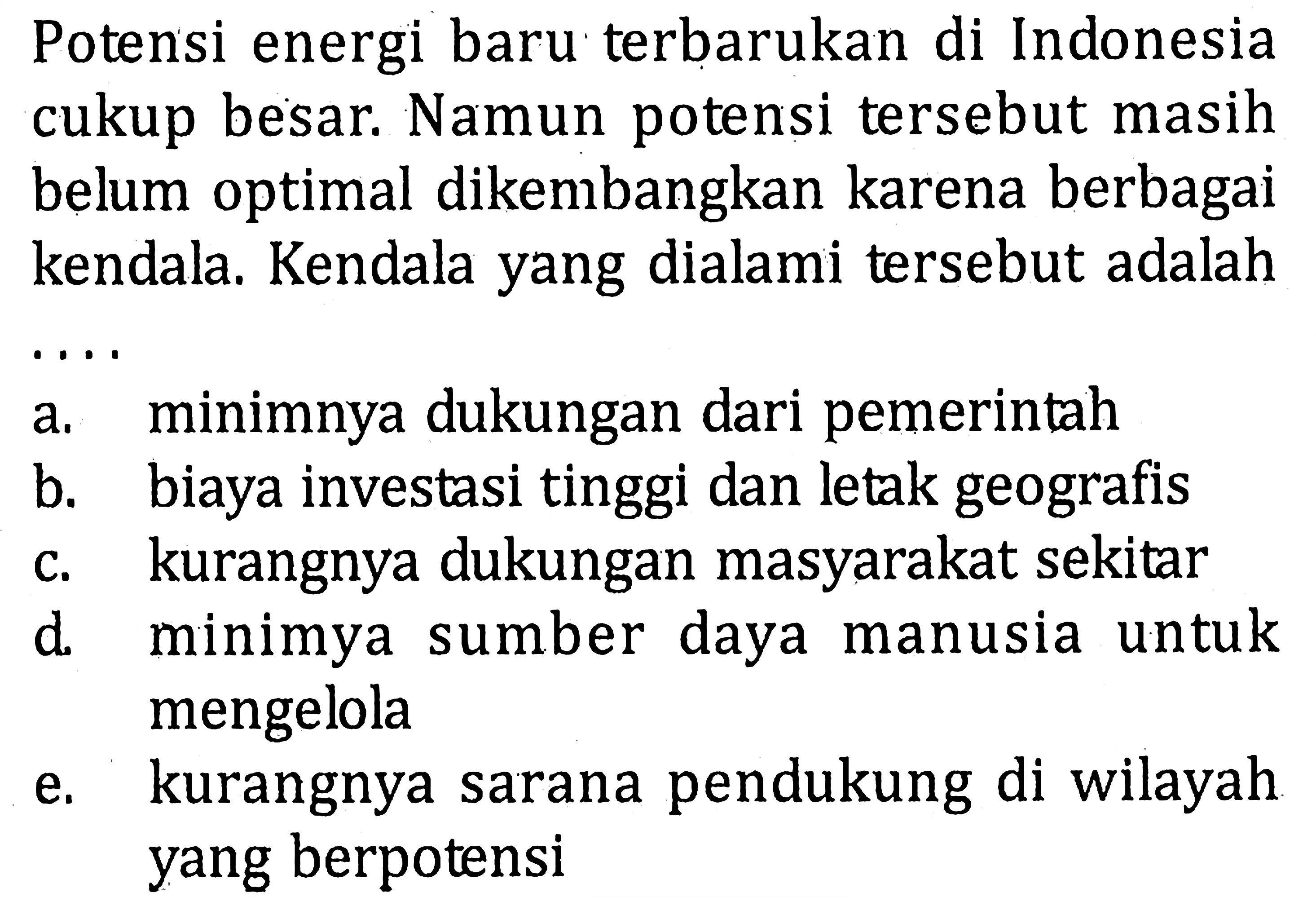 Potensi energi baru terbarukan di Indonesia cukup besar. Namun potensi tersebut masih belum optimal dikembangkan karena berbagai kendala. Kendala yang dialami tersebut adalaha. minimnya dukungan dari pemerintahb. biaya investasi tinggi dan letak geografisc. kurangnya dukungan masyarakat sekitard. minimya sumber daya manusia untuk mengelolae. kurangnya sarana pendukung di wilayah yang berpotensi