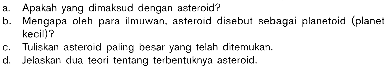 a. Apakah yang dimaksud dengan asteroid?b. Mengapa oleh para ilmuwan, asteroid disebut sebagai planetoid (planet kecil)?c. Tuliskan asteroid paling besar yang telah ditemukan.d. Jelaskan dua teori tentang terbentuknya asteroid.