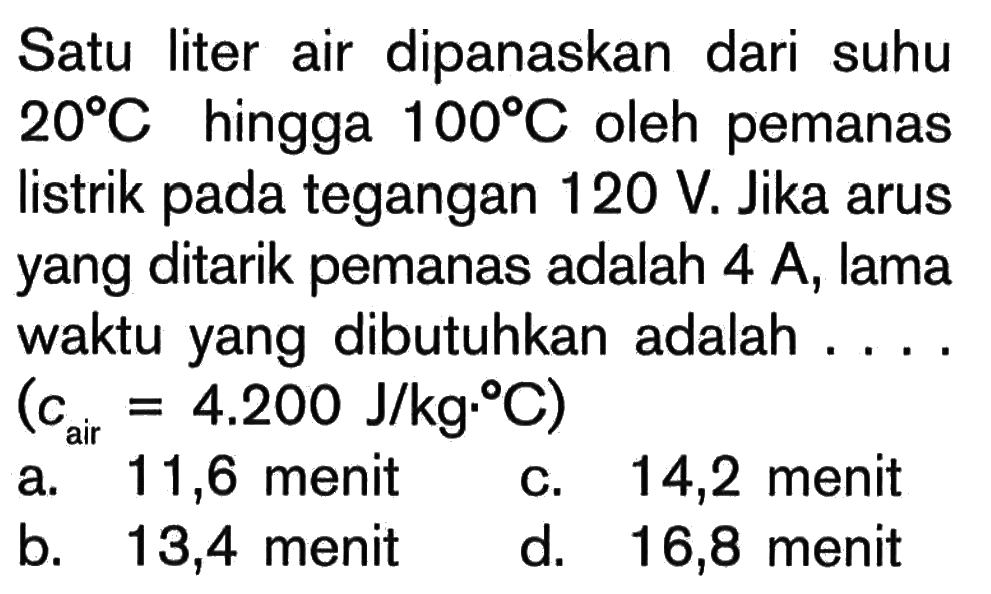 Satu liter air dipanaskan dari suhu 20C hingga 100C oleh pemanas listrik pada tegangan 120 V. Jika arus yang ditarik pemanas adalah 4 A, lama waktu yang dibutuhkan adalah .... (c_air = 4.200 J/kg.C)