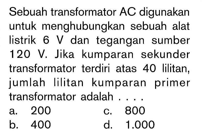 Sebuah transformator AC digunakan untuk menghubungkan sebuah alat listrik 6 V dan tegangan sumber 120 V. Jika kumparan sekunder transformator terdiri atas 40 lilitan, jumlah lilitan kumparan primer transformator adalah .... 
