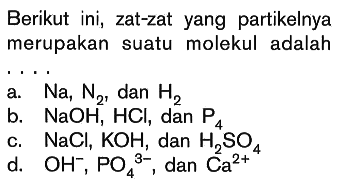 Berikut ini, zat-zat yang partikelnya merupakan suatu molekul adalah .... a. Na, N2, dan H2 b. NaOH, HCl, dan P4 c. NaCl, KOH, dan H2SO4 d. OH^-, PO4^(3-), dan Ca^(2+)