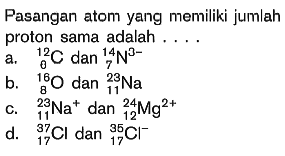 Pasangan atom yang memiliki jumlah proton sama adalah .... a. 12 8 C dan 14 7 N^(3-) b. 16 8 O dan 23 11 Na c. 23 11 Na^+ dan 24 12 Mg^(2+) d. 37 17 Cl dan 35 17 Cl^- 