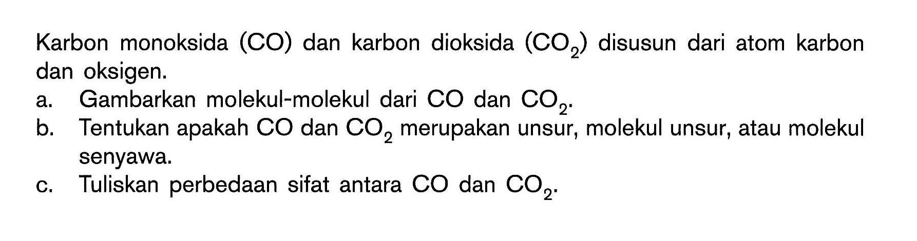 Karbon monoksida (CO) dan karbon dioksida (CO2) disusun dari atom karbon dan oksigen.
a. Gambarkan molekul-molekul dari CO dan CO2.
b. Tentukan apakah CO dan CO2 merupakan unsur, molekul unsur, atau molekul senyawa.
c. Tuliskan perbedaan sifat antara CO dan CO2. 