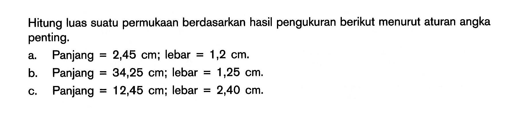 Hitunglah luas suatu permukaan berdasarkan hasil pengukuran berikut menurut aturan angka penting. a. Panjang = 2,45 m, lebar = 1,2 cm. b. Panjang = 34,25 cm, lebar = 1,25 cm. c. Panjang = 12,45 cm, lebar = 2,40 cm. 