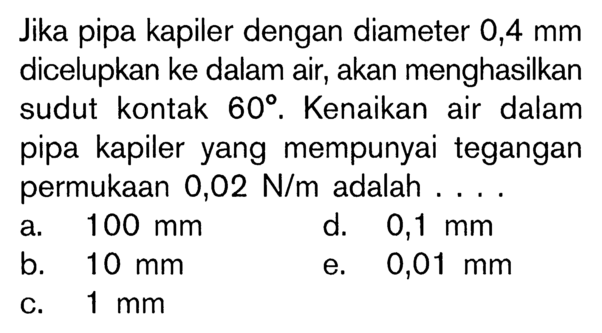 Jika pipa kapiler dengan diameter  0,4 mm  dicelupkan ke dalam air, akan menghasilkan sudut kontak 60. Kenaikan air dalam pipa kapiler yang mempunyai tegangan permukaan  0,02 N/m  adalah .... 
