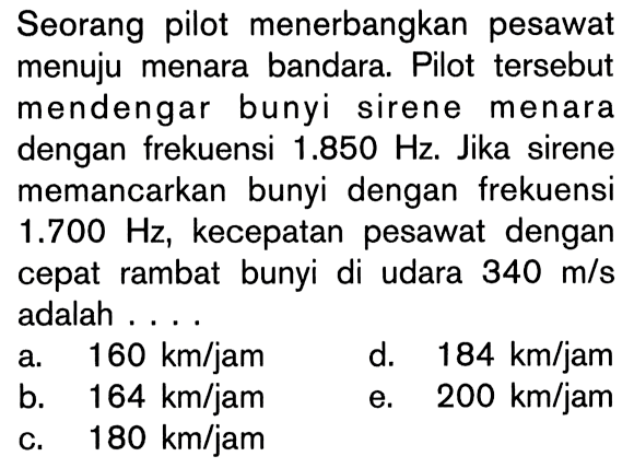 Seorang pilot menerbangkan pesawat menuju menara bandara. Pilot tersebut mendengar bunyi sirene menara dengan frekuensi  1.850 Hz. Jika sirene memancarkan bunyi dengan frekuensi  1.700 Hz, kecepatan pesawat dengan cepat rambat bunyi di udara  340 m/s  adalah ....
