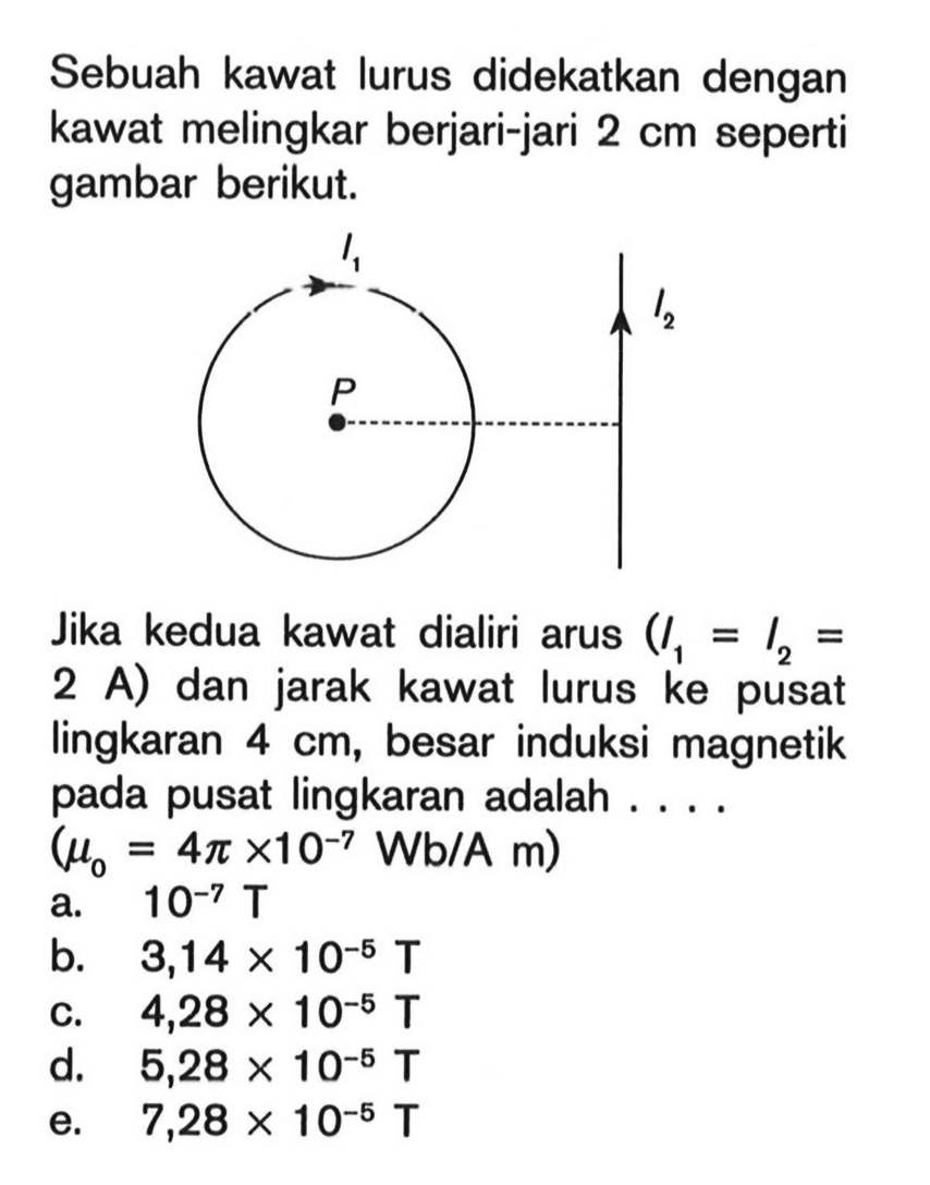 Sebuah kawat lurus didekatkan dengan kawat melingkar berjari-jari 2 cm seperti gambar berikut.I1 I2 P Jika kedua kawat dialiri arus (I1=I2=2 A) dan jarak kawat lurus ke pusat lingkaran 4 cm, besar induksi magnetik pada pusat lingkaran adalah ....  (mu0=4 pi x 10^(-7) Wb/A m) 