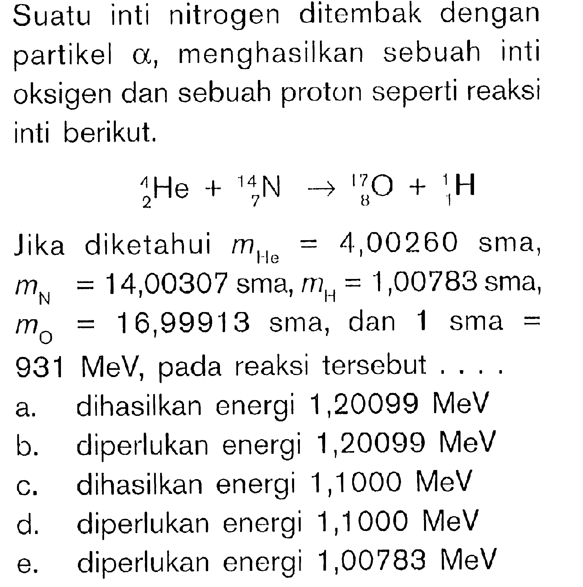 Suatu inti nitrogen ditembak dengan partikel a, menghasilkan sebuah inti oksigen dan sebuah proton seperti reaksi inti berikut.1 2 He + 14 7 N -> 17 8 O + 1 1 HJika diketahui mHe = 4,00260 sma, mN = 14,00307 sma, mH = 1,00783 sma ,  m0 = 16,99913 sma, dan 1 sma = 931 MeV, pada reaksi tersebut ....