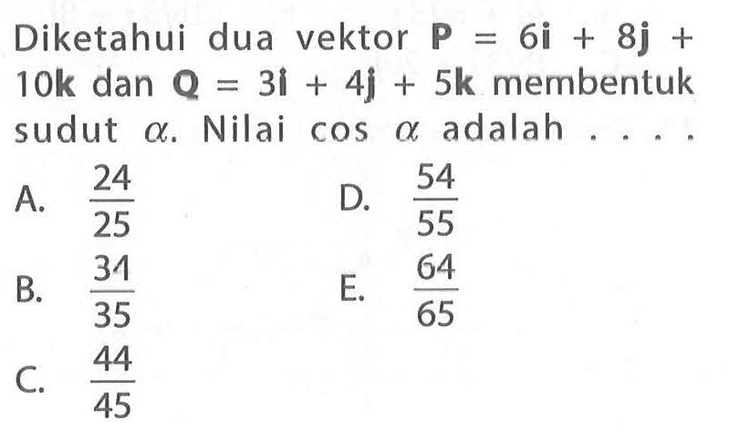 Diketahui dua vektor P=6i+8j+10k dan Q=3i+4j+5k membentuk sudut a. Nilai cos a adalah....