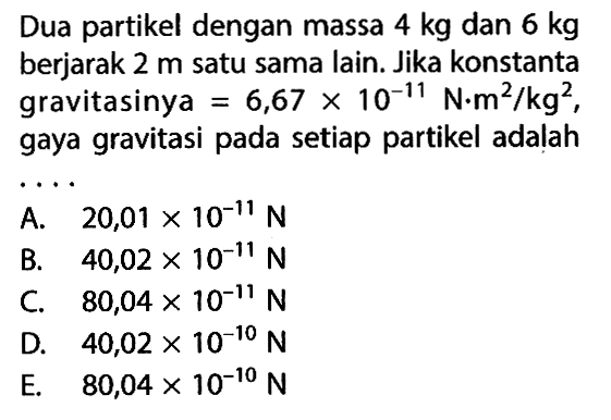 Dua partikel dengan massa  4 kg  dan  6 kg  berjarak  2 m  satu sama lain. Jika konstanta gravitasinya  =6,67x10^-11N.m^2/kg^2, gaya gravitasi pada setiap partikel adalah