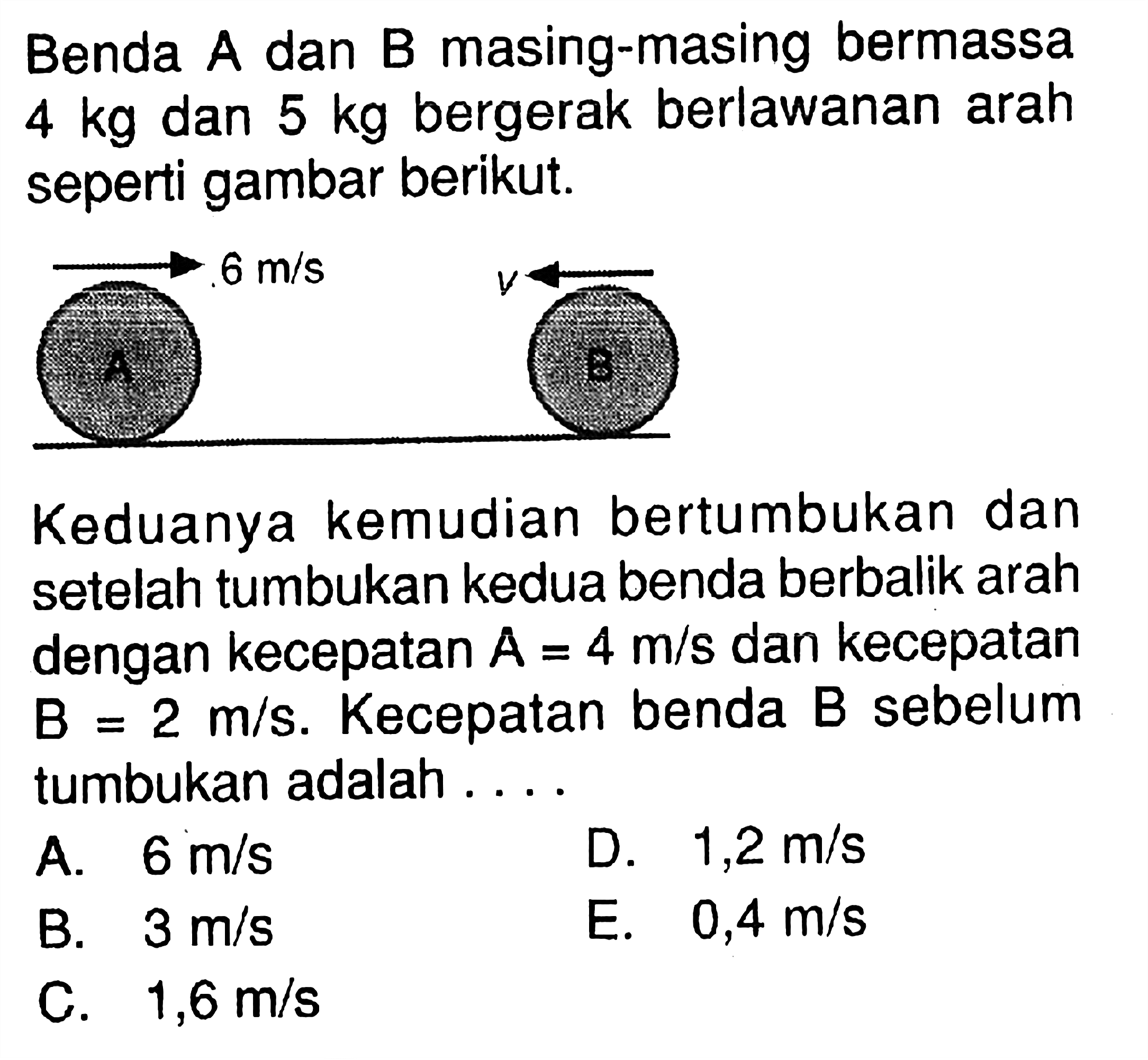 Benda A dan B masing-masing bermassa  4 kg  dan  5 kg  bergerak berlawanan arah seperti gambar berikut. 6 m/s v
Keduanya kemudian bertumbukan dan setelah tumbukan kedua benda berbalik arah dengan kecepatan  A=4 m/s  dan kecepatan  B=2 m/s.  Kecepatan benda B sebelum tumbukan adalah ...
