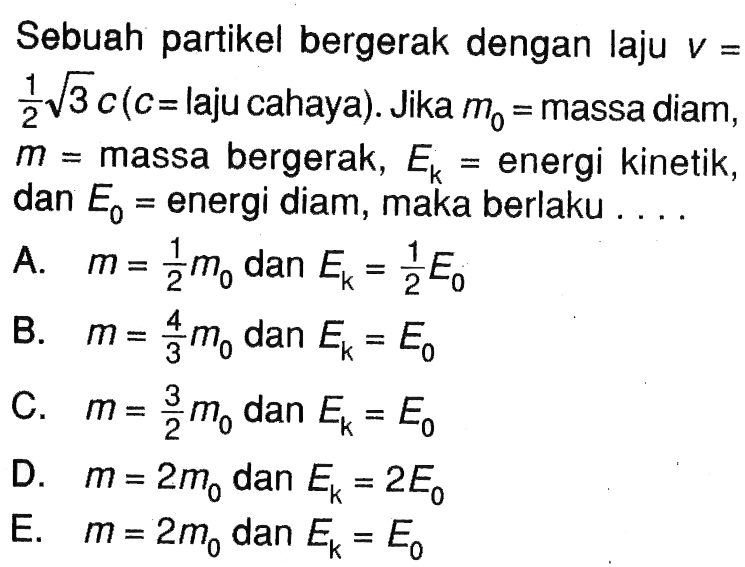 Sebuah partikel bergerak dengan laju  v=1/2 akar(3) c  (c= laju cahaya). Jika  m0=massa diam, m=massa bergerak, Ek=energi kinetik, dan E0=energi diam, maka berlaku ... A.  m=1/2 m0  dan  Ek=1/2 E0 
B.  m=4/3 m0  dan  Ek=E0 
C.  m=3/2 m0  dan  Ek=E0 
D.  m=2 m0  dan  Ek=2 E0 
E.  m=2 m0  dan  Ek=E0 
