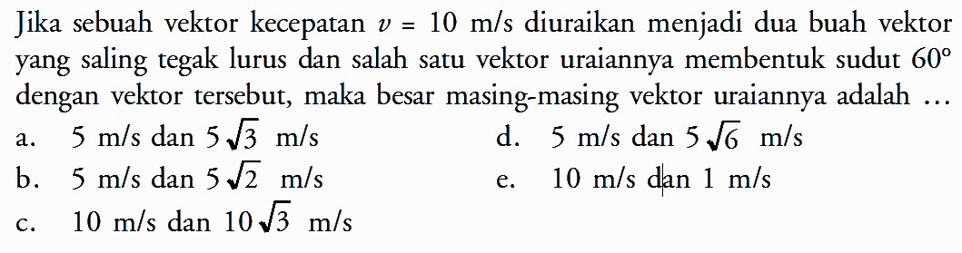 Jika sebuah vektor kecepatan v = 10 m/s diuraikan menjadi dua buah vektor yang saling tegak lurus dan salah satu vektor uraiannya membentuk sudut 60 dengan vektor tersebut, maka besar masing-masing vektor uraiannya adalah ...