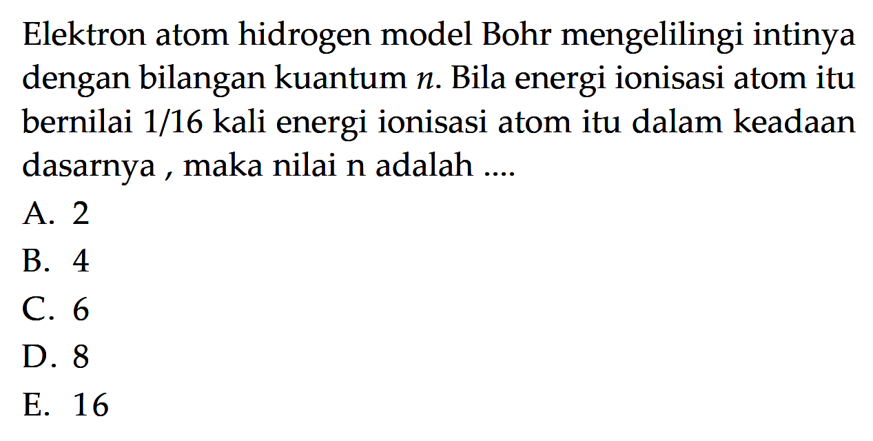 Elektron atom hidrogen model Bohr mengelilingi intinya dengan bilangan kuantum n. Bila energi ionisasi atom itu bernilai 1/16 kali energi ionisasi atom itu dalam keadaan dasarnya, maka nilai n adalah ....
